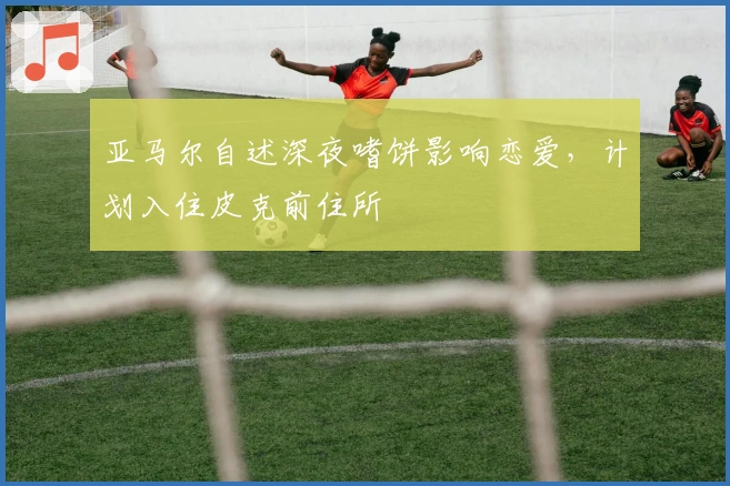 亚马尔自述深夜嗜饼影响恋爱，计划入住皮克前住所